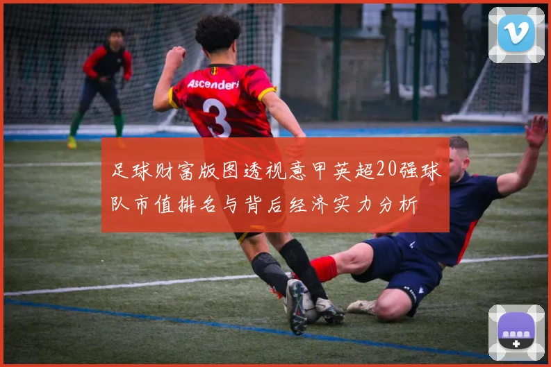 足球财富版图透视意甲英超20强球队市值排名与背后经济实力分析