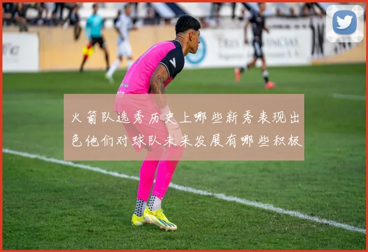 火箭队选秀历史上哪些新秀表现出色他们对球队未来发展有哪些积极影响