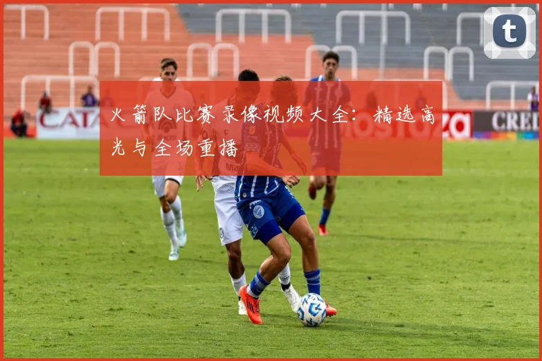 火箭队比赛录像视频大全:精选高光与全场重播