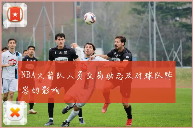 NBA火箭队人员交易动态及对球队阵容的影响
